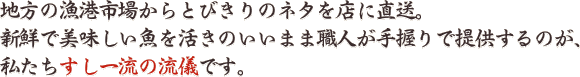 地方の漁港市場からとびきりのネタを店に直送。 新鮮で美味しい魚を活きのいいまま職人が手握りで提供するのが、 私たちすし一流の流儀です。